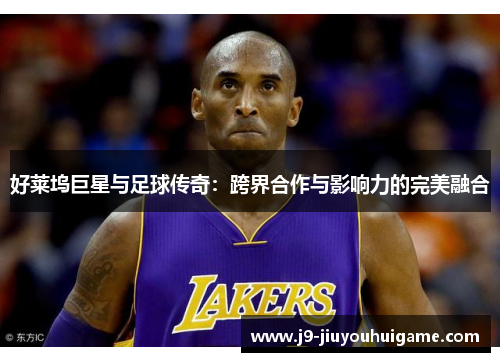好莱坞巨星与足球传奇：跨界合作与影响力的完美融合