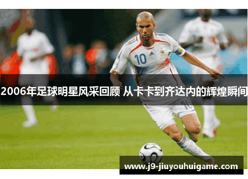2006年足球明星风采回顾 从卡卡到齐达内的辉煌瞬间
