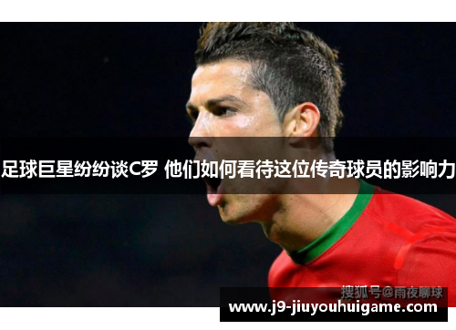 足球巨星纷纷谈C罗 他们如何看待这位传奇球员的影响力