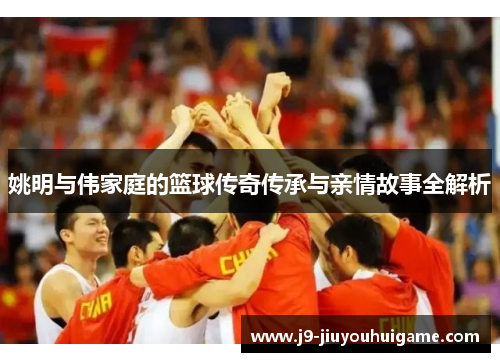 姚明与伟家庭的篮球传奇传承与亲情故事全解析